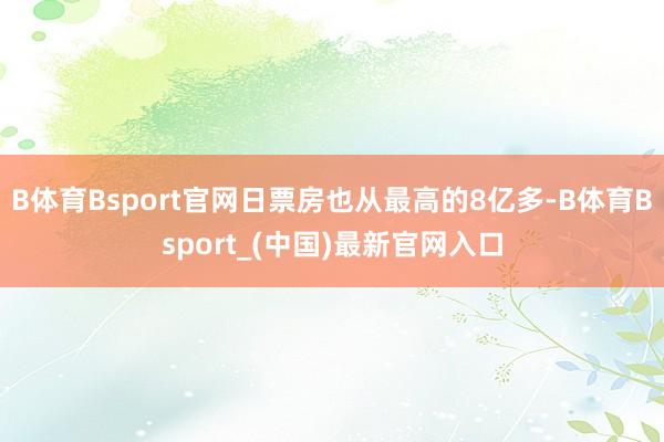 B体育Bsport官网日票房也从最高的8亿多-B体育Bsport_(中国)最新官网入口