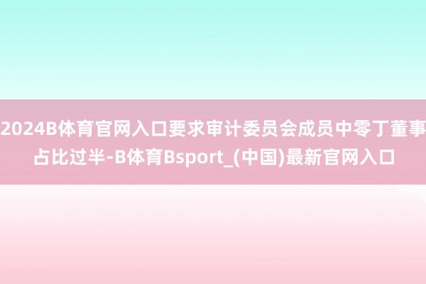2024B体育官网入口要求审计委员会成员中零丁董事占比过半-B体育Bsport_(中国)最新官网入口