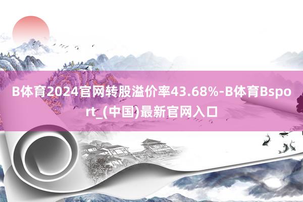 B体育2024官网转股溢价率43.68%-B体育Bsport_(中国)最新官网入口