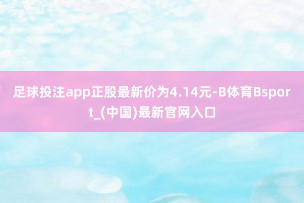 足球投注app正股最新价为4.14元-B体育Bsport_(中国)最新官网入口