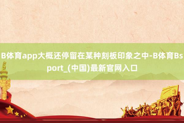 B体育app大概还停留在某种刻板印象之中-B体育Bsport_(中国)最新官网入口