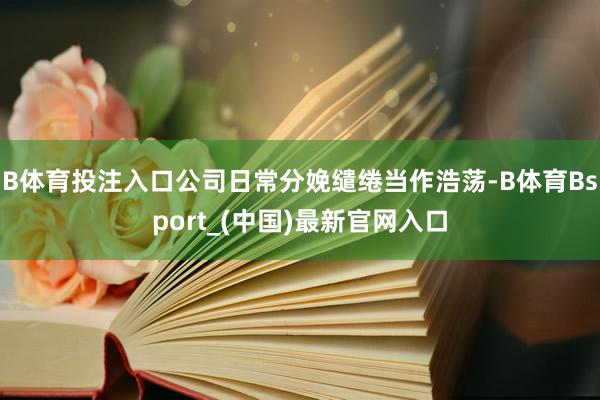 B体育投注入口公司日常分娩缱绻当作浩荡-B体育Bsport_(中国)最新官网入口