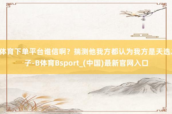 B体育下单平台谁信啊？揣测他我方都认为我方是天选之子-B体育Bsport_(中国)最新官网入口