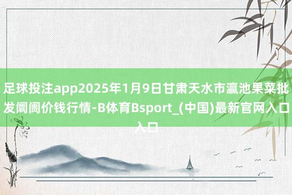 足球投注app2025年1月9日甘肃天水市瀛池果菜批发阛阓价钱行情-B体育Bsport_(中国)最新官网入口