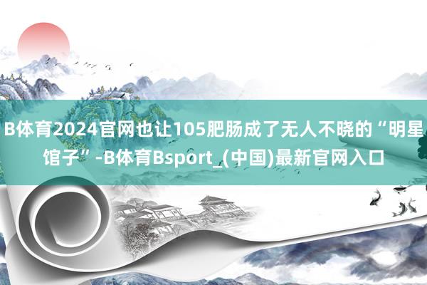 B体育2024官网也让105肥肠成了无人不晓的“明星馆子”-B体育Bsport_(中国)最新官网入口