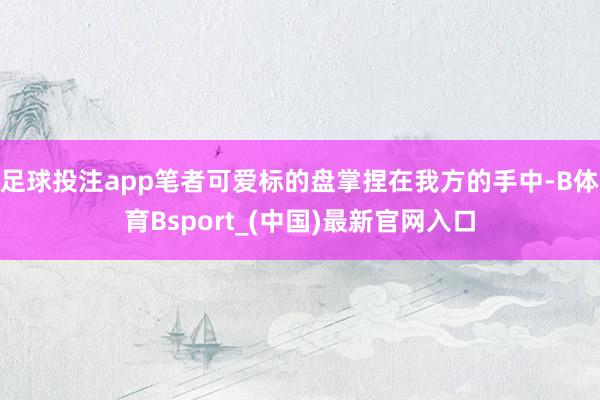 足球投注app笔者可爱标的盘掌捏在我方的手中-B体育Bsport_(中国)最新官网入口