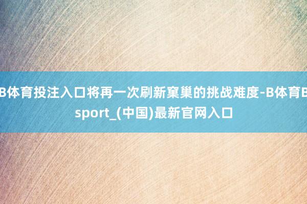 B体育投注入口将再一次刷新窠巢的挑战难度-B体育Bsport_(中国)最新官网入口