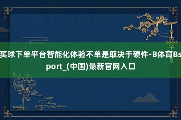 买球下单平台智能化体验不单是取决于硬件-B体育Bsport_(中国)最新官网入口