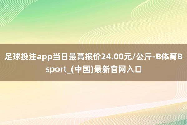 足球投注app当日最高报价24.00元/公斤-B体育Bsport_(中国)最新官网入口