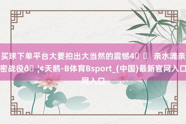 买球下单平台大要拍出大当然的震憾4⃣️ 亲水滩亲密战役🦢天鹅-B体育Bsport_(中国)最新官网入口