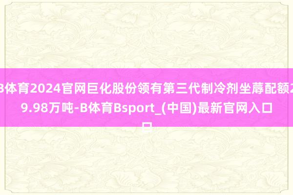 B体育2024官网巨化股份领有第三代制冷剂坐蓐配额29.98万吨-B体育Bsport_(中国)最新官网入口