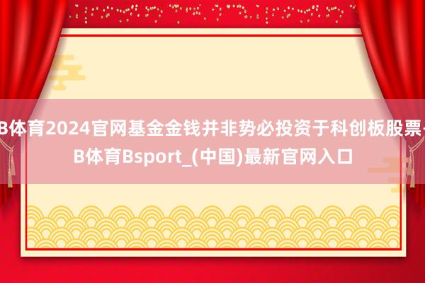 B体育2024官网基金金钱并非势必投资于科创板股票-B体育Bsport_(中国)最新官网入口