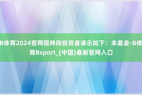 B体育2024官网现特向投资者请示如下:本基金-B体育Bsport_(中国)最新官网入口