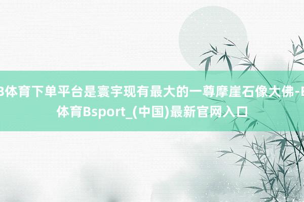 B体育下单平台是寰宇现有最大的一尊摩崖石像大佛-B体育Bsport_(中国)最新官网入口