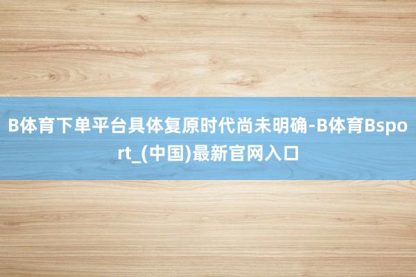 B体育下单平台具体复原时代尚未明确-B体育Bsport_(中国)最新官网入口
