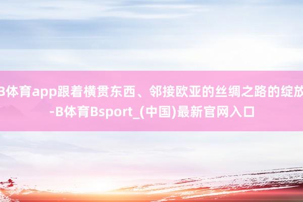 B体育app跟着横贯东西、邻接欧亚的丝绸之路的绽放-B体育Bsport_(中国)最新官网入口