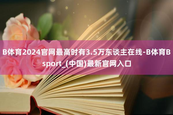 B体育2024官网最高时有3.5万东谈主在线-B体育Bsport_(中国)最新官网入口