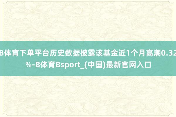 B体育下单平台历史数据披露该基金近1个月高潮0.32%-B体育Bsport_(中国)最新官网入口