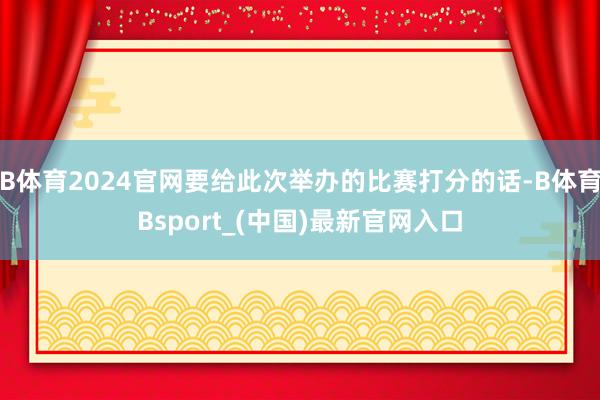 B体育2024官网要给此次举办的比赛打分的话-B体育Bsport_(中国)最新官网入口