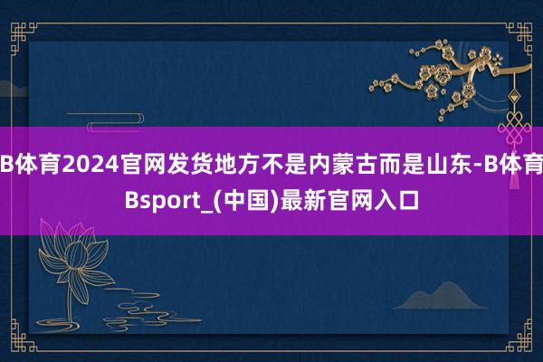 B体育2024官网发货地方不是内蒙古而是山东-B体育Bsport_(中国)最新官网入口