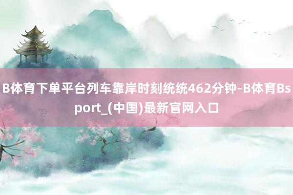 B体育下单平台列车靠岸时刻统统462分钟-B体育Bsport_(中国)最新官网入口