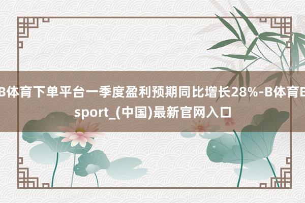 B体育下单平台一季度盈利预期同比增长28%-B体育Bsport_(中国)最新官网入口