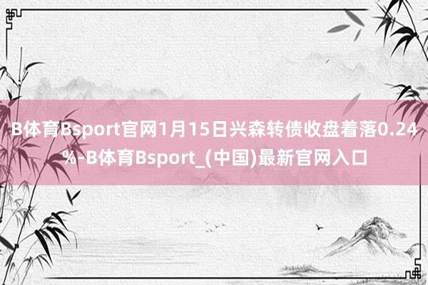 B体育Bsport官网1月15日兴森转债收盘着落0.24%-B体育Bsport_(中国)最新官网入口