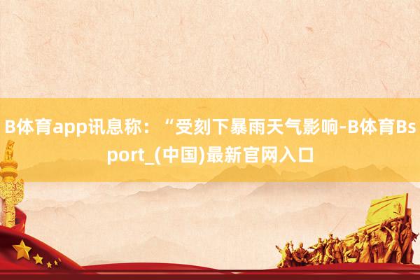 B体育app讯息称：“受刻下暴雨天气影响-B体育Bsport_(中国)最新官网入口