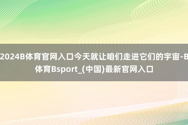 2024B体育官网入口今天就让咱们走进它们的宇宙-B体育Bsport_(中国)最新官网入口