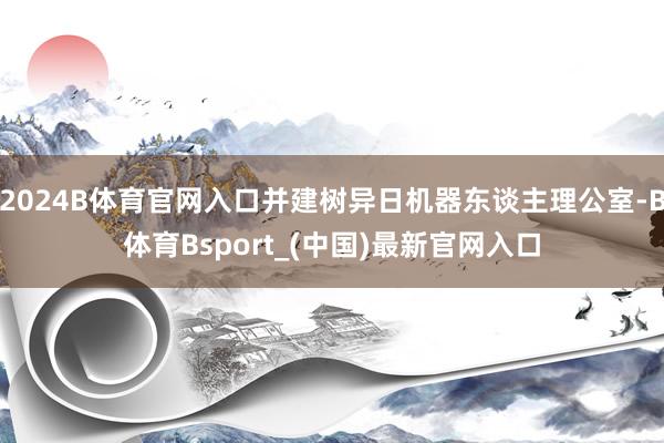 2024B体育官网入口并建树异日机器东谈主理公室-B体育Bsport_(中国)最新官网入口