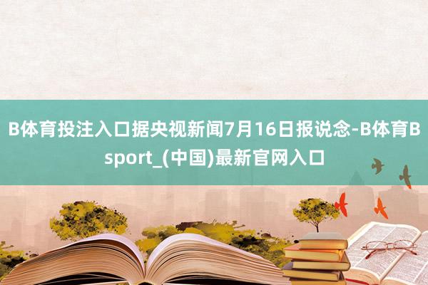 B体育投注入口　　据央视新闻7月16日报说念-B体育Bsport_(中国)最新官网入口