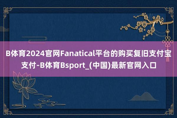 B体育2024官网Fanatical平台的购买复旧支付宝支付-B体育Bsport_(中国)最新官网入口