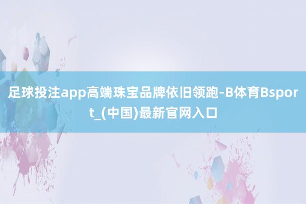 足球投注app高端珠宝品牌依旧领跑-B体育Bsport_(中国)最新官网入口