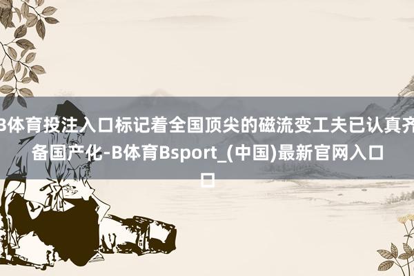 B体育投注入口标记着全国顶尖的磁流变工夫已认真齐备国产化-B体育Bsport_(中国)最新官网入口