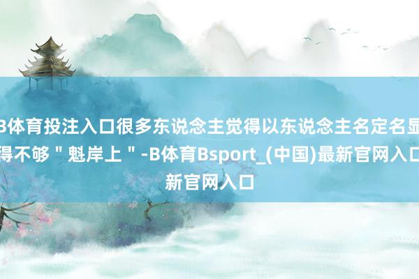 B体育投注入口很多东说念主觉得以东说念主名定名显得不够＂魁岸上＂-B体育Bsport_(中国)最新官网入口