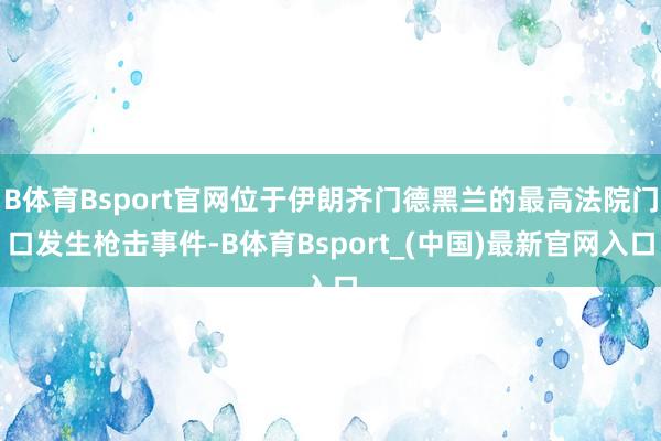 B体育Bsport官网位于伊朗齐门德黑兰的最高法院门口发生枪击事件-B体育Bsport_(中国)最新官网入口