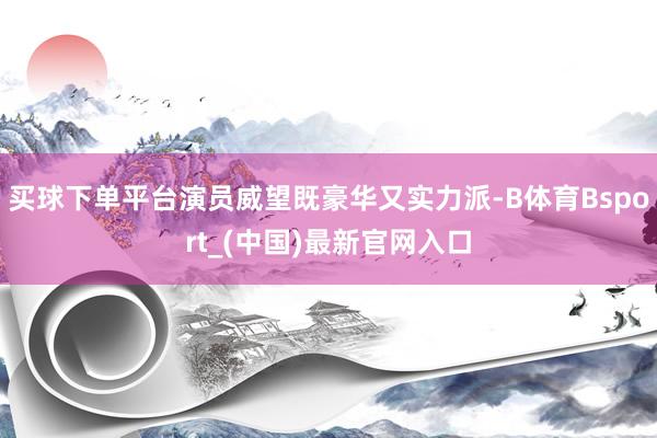 买球下单平台演员威望既豪华又实力派-B体育Bsport_(中国)最新官网入口