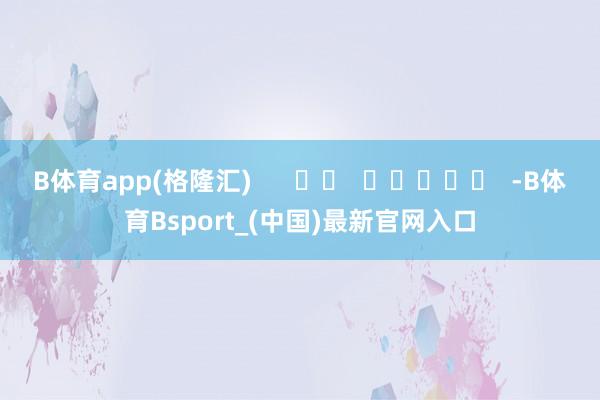 B体育app(格隆汇)      		  					  -B体育Bsport_(中国)最新官网入口