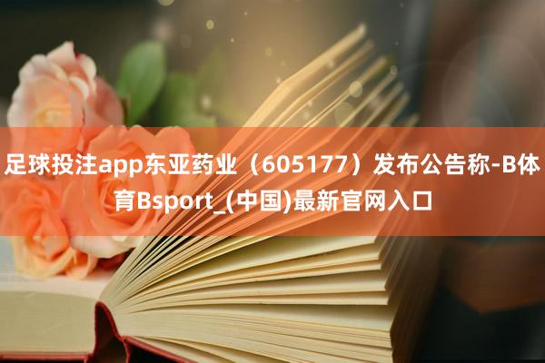 足球投注app东亚药业（605177）发布公告称-B体育Bsport_(中国)最新官网入口