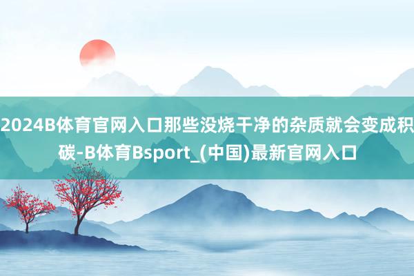 2024B体育官网入口那些没烧干净的杂质就会变成积碳-B体育Bsport_(中国)最新官网入口