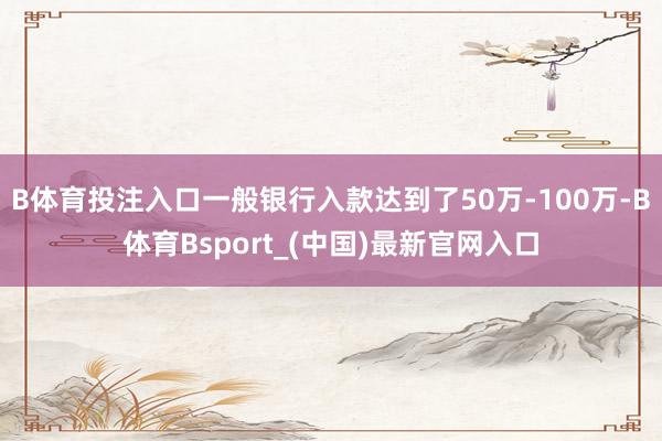 B体育投注入口一般银行入款达到了50万-100万-B体育Bsport_(中国)最新官网入口