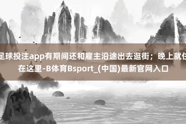 足球投注app有期间还和雇主沿途出去逛街；晚上就住在这里-B体育Bsport_(中国)最新官网入口