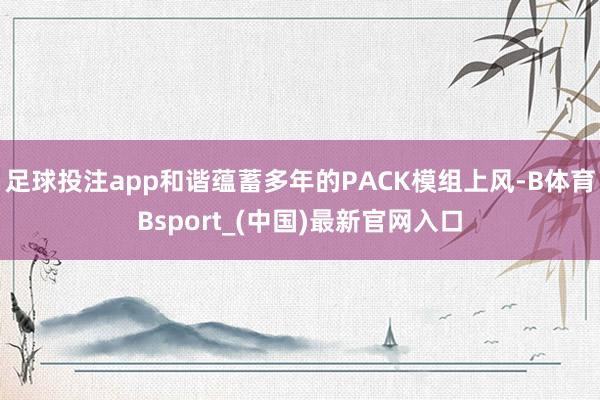 足球投注app和谐蕴蓄多年的PACK模组上风-B体育Bsport_(中国)最新官网入口