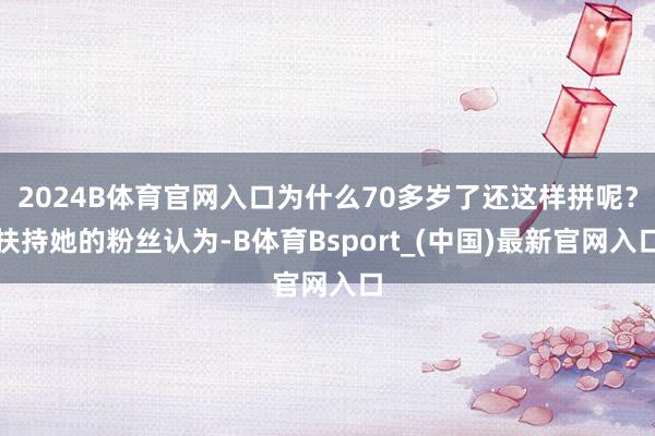 2024B体育官网入口为什么70多岁了还这样拼呢？扶持她的粉丝认为-B体育Bsport_(中国)最新官网入口