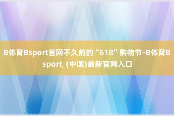 B体育Bsport官网不久前的“618”购物节-B体育Bsport_(中国)最新官网入口