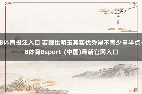 B体育投注入口 若曦比明玉其实优秀得不啻少量半点-B体育Bsport_(中国)最新官网入口