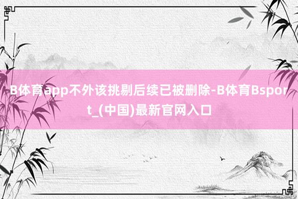 B体育app不外该挑剔后续已被删除-B体育Bsport_(中国)最新官网入口