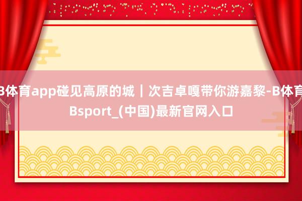 B体育app碰见高原的城｜次吉卓嘎带你游嘉黎-B体育Bsport_(中国)最新官网入口