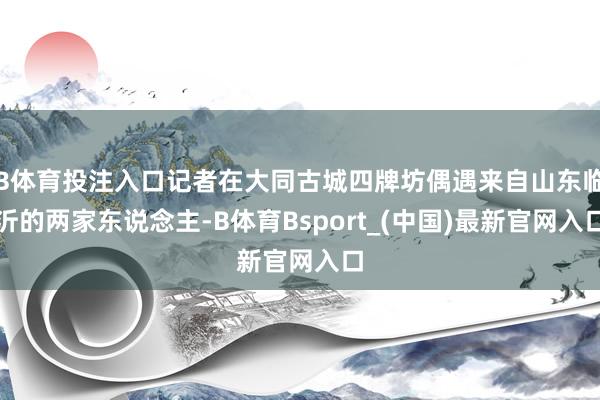 B体育投注入口记者在大同古城四牌坊偶遇来自山东临沂的两家东说念主-B体育Bsport_(中国)最新官网入口