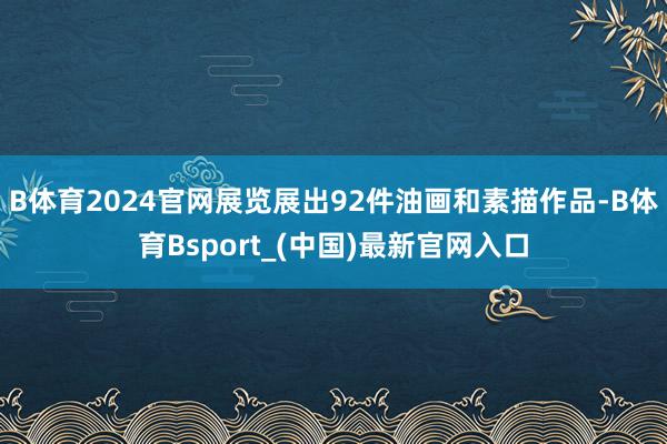 B体育2024官网展览展出92件油画和素描作品-B体育Bsport_(中国)最新官网入口